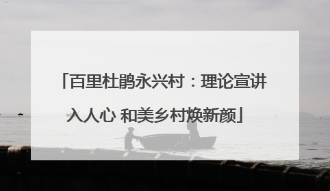 百里杜鹃永兴村：理论宣讲入人心 和美乡村焕新颜